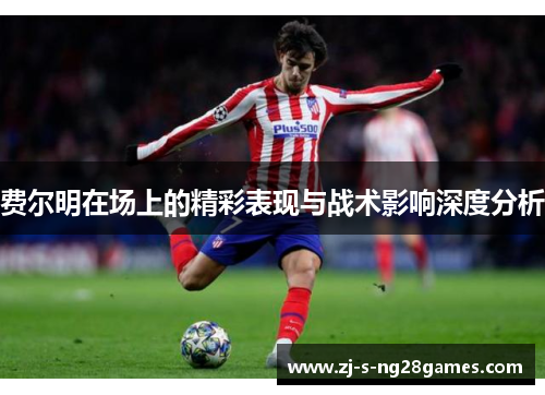 费尔明在场上的精彩表现与战术影响深度分析 费尔明在场上的精彩表现与战术影响深度分析