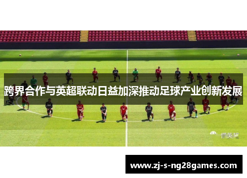 跨界合作与英超联动日益加深推动足球产业创新发展 跨界合作与英超联动日益加深推动足球产业创新发展