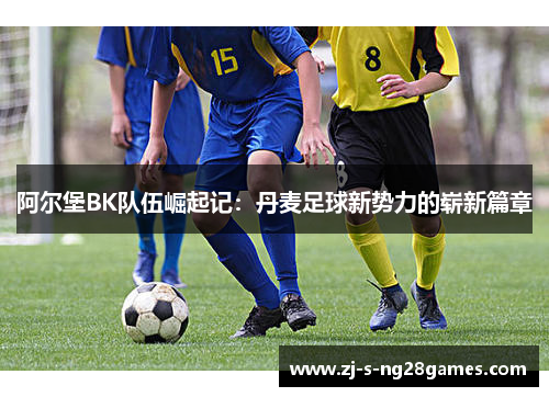 阿尔堡BK队伍崛起记:丹麦足球新势力的崭新篇章