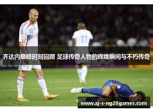 齐达内巅峰时刻回顾 足球传奇人物的辉煌瞬间与不朽传奇