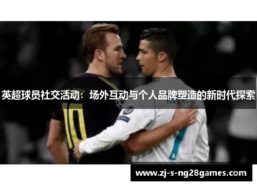 英超球员社交活动：场外互动与个人品牌塑造的新时代探索