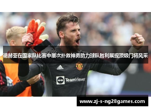 德赫亚在国家队比赛中屡次扑救神勇助力球队胜利展现顶级门将风采