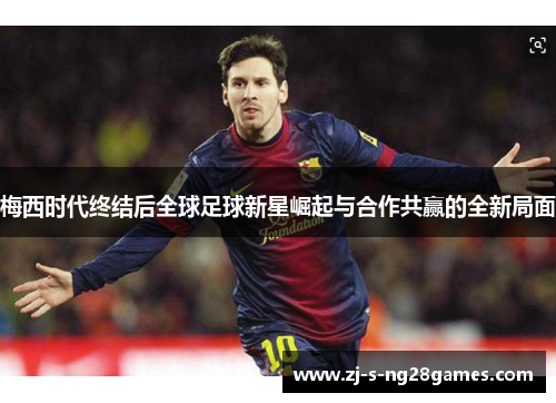 梅西时代终结后全球足球新星崛起与合作共赢的全新局面 梅西时代终结后全球足球新星崛起与合作共赢的全新局面