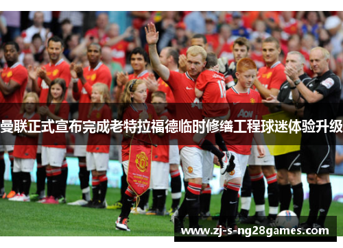 曼联正式宣布完成老特拉福德临时修缮工程球迷体验升级 曼联正式宣布完成老特拉福德临时修缮工程球迷体验升级