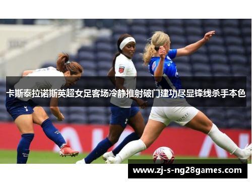 卡斯泰拉诺斯英超女足客场冷静推射破门建功尽显锋线杀手本色 卡斯泰拉诺斯英超女足客场冷静推射破门建功尽显锋线杀手本色